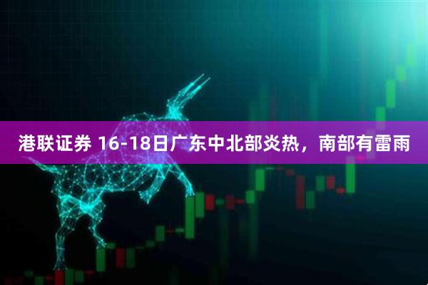 港联证券 16-18日广东中北部炎热，南部有雷雨