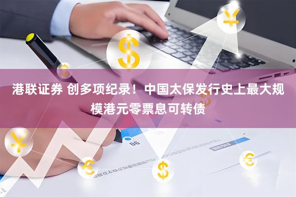港联证券 创多项纪录！中国太保发行史上最大规模港元零票息可转债