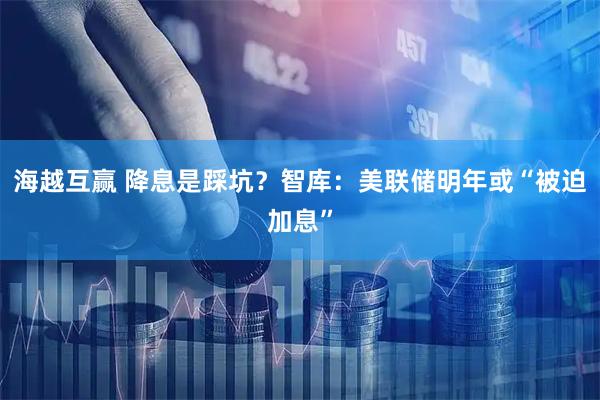海越互赢 降息是踩坑？智库：美联储明年或“被迫加息”