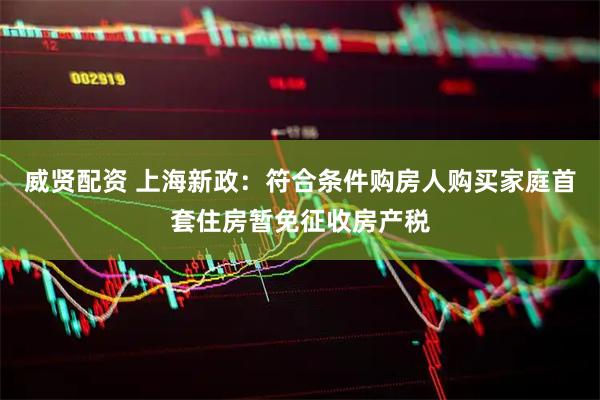 威贤配资 上海新政：符合条件购房人购买家庭首套住房暂免征收房产税