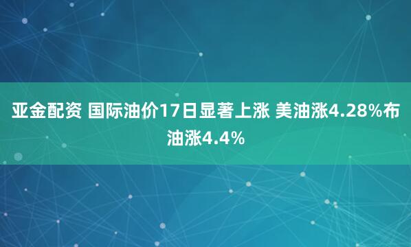 亚金配资 国际油价17日显著上涨 美油涨4.28%布油涨4.4%