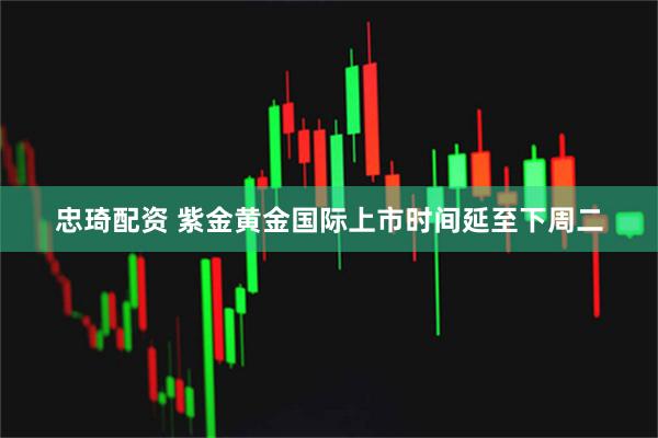 忠琦配资 紫金黄金国际上市时间延至下周二