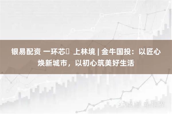 银易配资 一环芯・上林境 | 金牛国投：以匠心焕新城市，以初心筑美好生活
