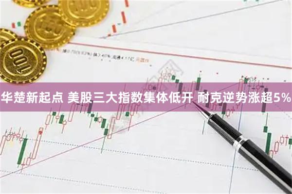 华楚新起点 美股三大指数集体低开 耐克逆势涨超5%