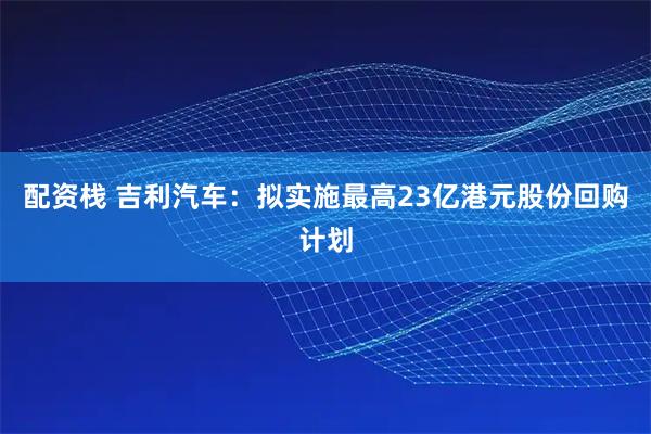 配资栈 吉利汽车：拟实施最高23亿港元股份回购计划