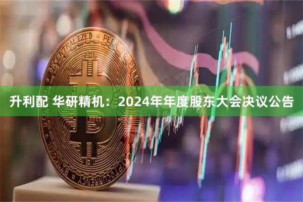 升利配 华研精机：2024年年度股东大会决议公告