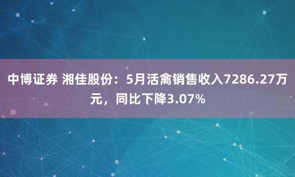 中博证券 湘佳股份：5月活禽销售收入7286.27万元，同比下降3.07%