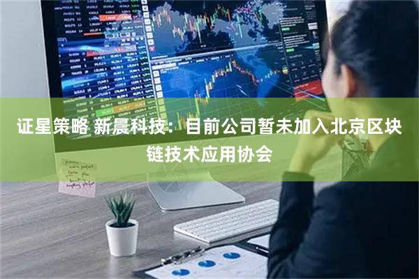 证星策略 新晨科技：目前公司暂未加入北京区块链技术应用协会