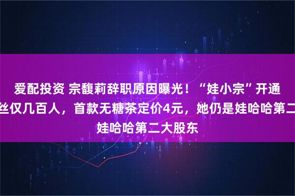 爱配投资 宗馥莉辞职原因曝光！“娃小宗”开通微博粉丝仅几百人，首款无糖茶定价4元，她仍是娃哈哈第二大股东