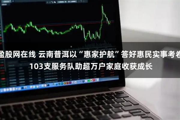 盈股网在线 云南普洱以“惠家护航”答好惠民实事考卷&#32;103支服务队助超万户家庭收获成长