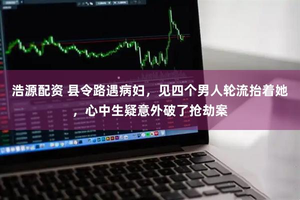 浩源配资 县令路遇病妇，见四个男人轮流抬着她，心中生疑意外破了抢劫案