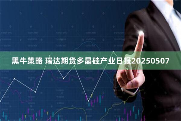 黑牛策略 瑞达期货多晶硅产业日报20250507