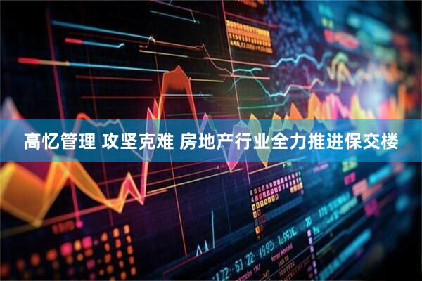 高忆管理 攻坚克难 房地产行业全力推进保交楼