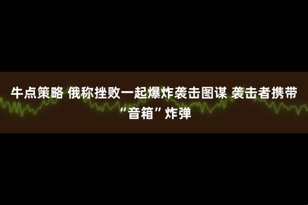 牛点策略 俄称挫败一起爆炸袭击图谋 袭击者携带“音箱”炸弹