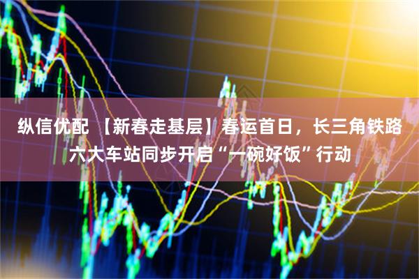 纵信优配 【新春走基层】春运首日，长三角铁路六大车站同步开启“一碗好饭”行动