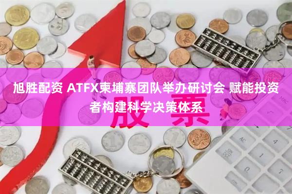旭胜配资 ATFX柬埔寨团队举办研讨会 赋能投资者构建科学决策体系