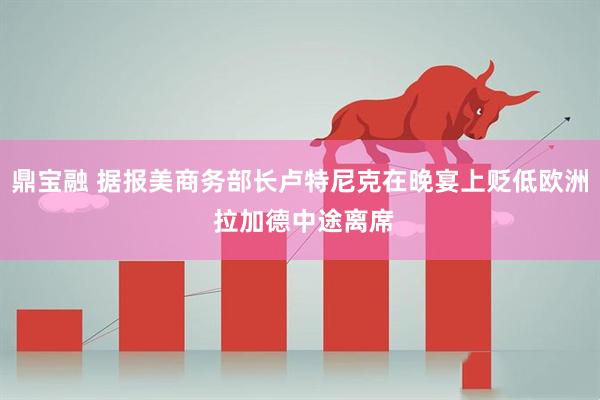 鼎宝融 据报美商务部长卢特尼克在晚宴上贬低欧洲 拉加德中途离席