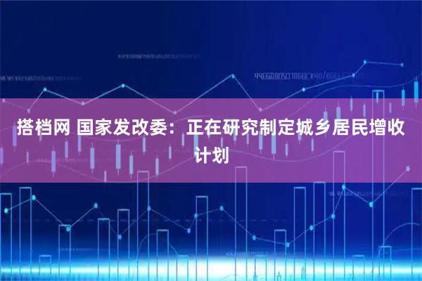 搭档网 国家发改委：正在研究制定城乡居民增收计划