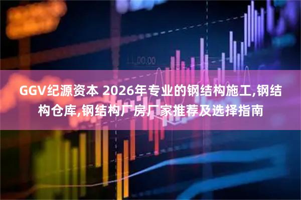 GGV纪源资本 2026年专业的钢结构施工,钢结构仓库,钢结构厂房厂家推荐及选择指南