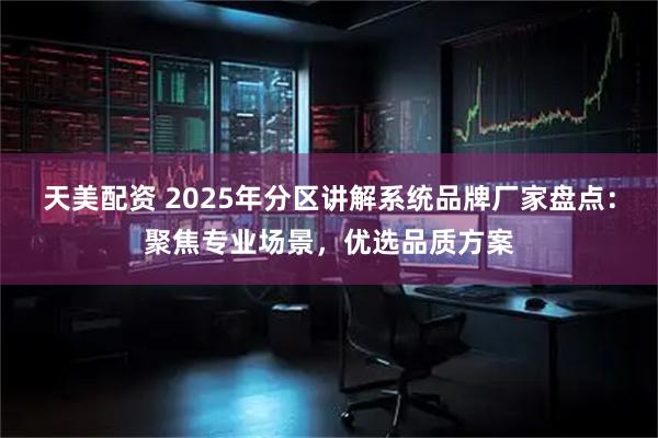 天美配资 2025年分区讲解系统品牌厂家盘点：聚焦专业场景，优选品质方案