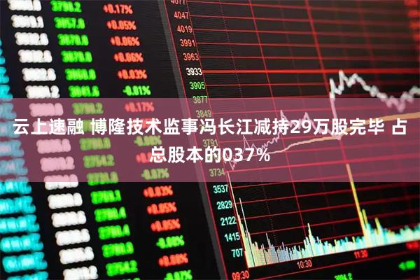 云上速融 博隆技术监事冯长江减持29万股完毕 占总股本的037%