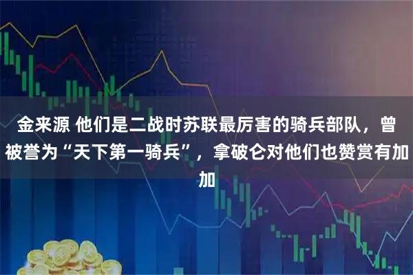 金来源 他们是二战时苏联最厉害的骑兵部队，曾被誉为“天下第一骑兵”，拿破仑对他们也赞赏有加