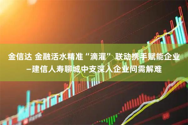 金信达 金融活水精准“滴灌” 联动携手赋能企业—建信人寿聊城中支深入企业问需解难