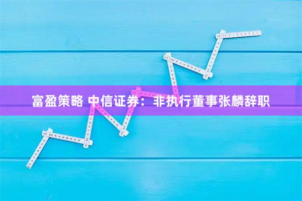 富盈策略 中信证券：非执行董事张麟辞职