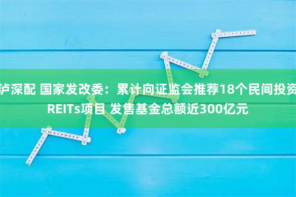泸深配 国家发改委：累计向证监会推荐18个民间投资REITs项目 发售基金总额近300亿元