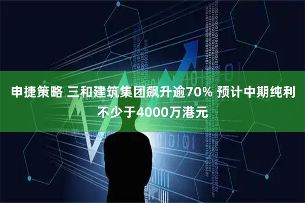 申捷策略 三和建筑集团飙升逾70% 预计中期纯利不少于4000万港元