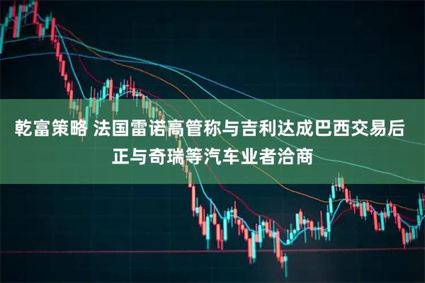 乾富策略 法国雷诺高管称与吉利达成巴西交易后 正与奇瑞等汽车业者洽商