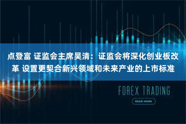 点登富 证监会主席吴清：证监会将深化创业板改革 设置更契合新兴领域和未来产业的上市标准
