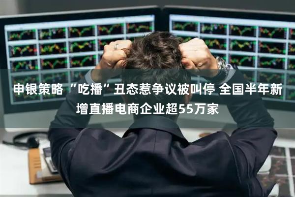 申银策略 “吃播”丑态惹争议被叫停 全国半年新增直播电商企业超55万家