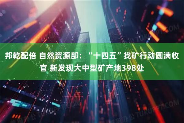 邦乾配倍 自然资源部：“十四五”找矿行动圆满收官 新发现大中型矿产地398处
